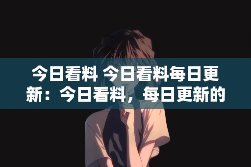 今日看料 今日看料每日更新：今日看料，每日更新的资讯盛宴