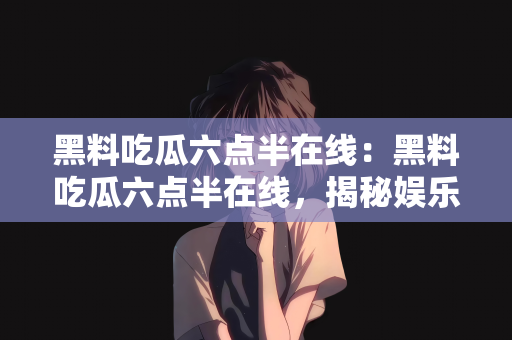 黑料吃瓜六点半在线：黑料吃瓜六点半在线，揭秘娱乐圈不为人知的秘密