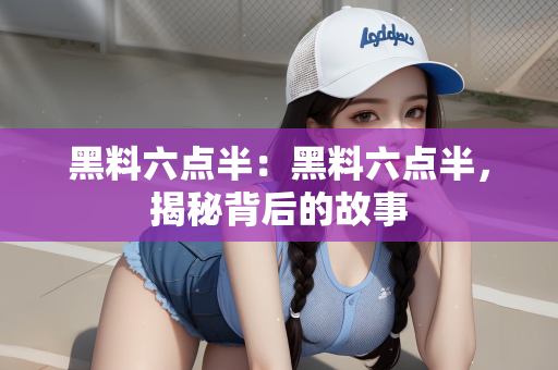 黑料六点半：黑料六点半，揭秘背后的故事