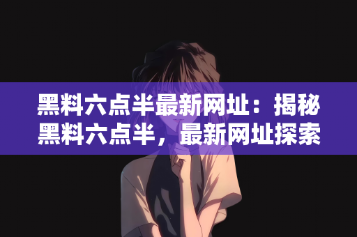 黑料六点半最新网址：揭秘黑料六点半，最新网址探索与解析