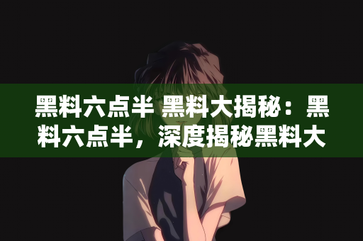 黑料六点半 黑料大揭秘：黑料六点半，深度揭秘黑料大事件