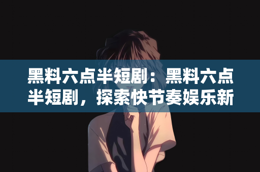 黑料六点半短剧：黑料六点半短剧，探索快节奏娱乐新风尚