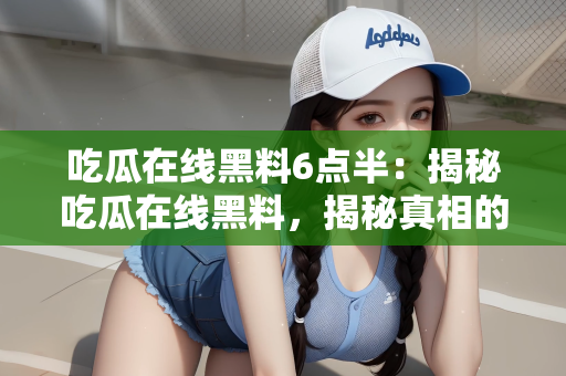 吃瓜在线黑料6点半：揭秘吃瓜在线黑料，揭秘真相的深夜六点半