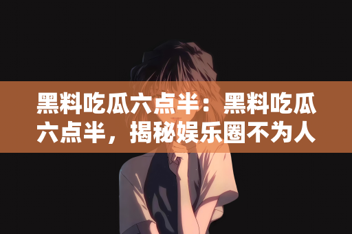 黑料吃瓜六点半：黑料吃瓜六点半，揭秘娱乐圈不为人知的秘密