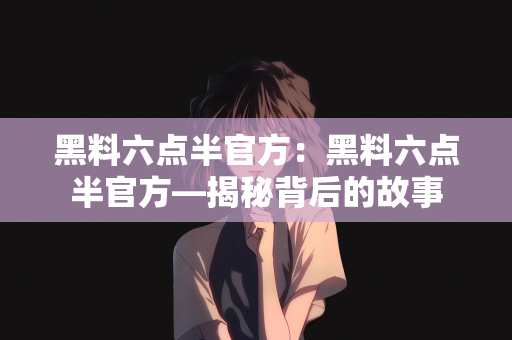 黑料六点半官方：黑料六点半官方—揭秘背后的故事