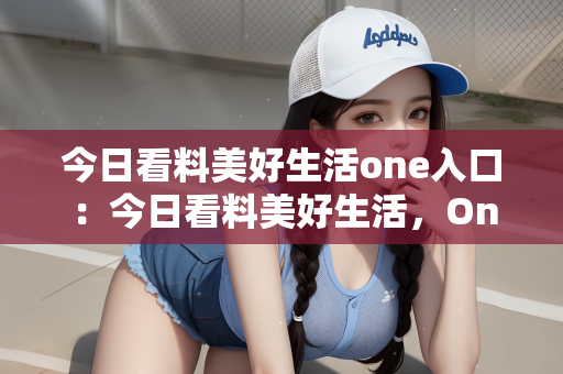 今日看料美好生活one入口：今日看料美好生活，One入口的无限可能