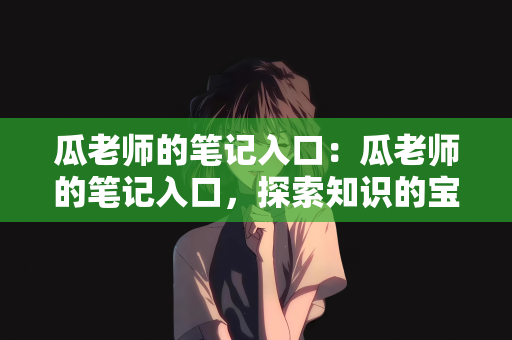 瓜老师的笔记入口：瓜老师的笔记入口，探索知识的宝库