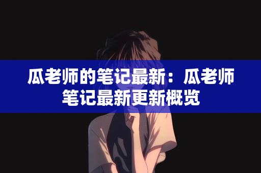 瓜老师的笔记最新：瓜老师笔记最新更新概览