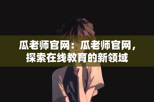 瓜老师官网：瓜老师官网，探索在线教育的新领域