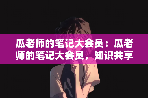 瓜老师的笔记大会员：瓜老师的笔记大会员，知识共享的盛宴