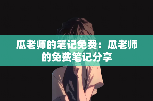 瓜老师的笔记免费：瓜老师的免费笔记分享