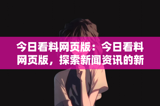今日看料网页版：今日看料网页版，探索新闻资讯的新天地