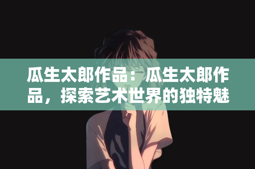 瓜生太郎作品：瓜生太郎作品，探索艺术世界的独特魅力