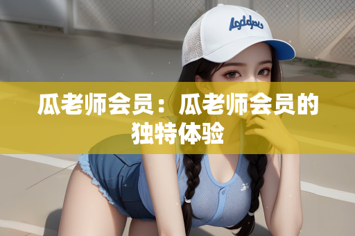 瓜老师会员：瓜老师会员的独特体验