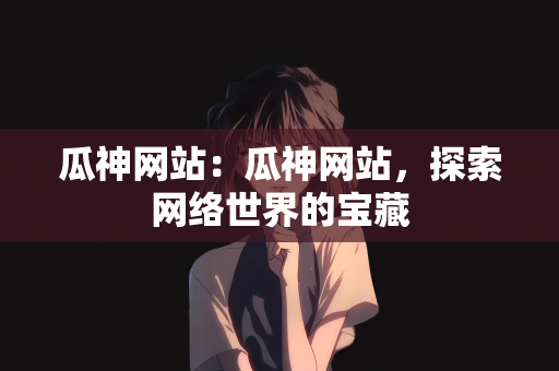 瓜神网站：瓜神网站，探索网络世界的宝藏