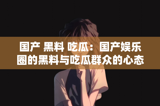 国产 黑料 吃瓜：国产娱乐圈的黑料与吃瓜群众的心态探究