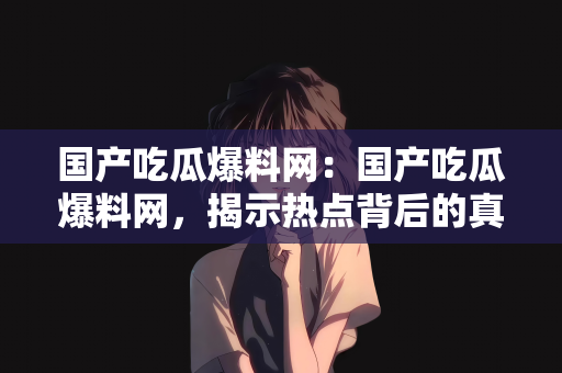 国产吃瓜爆料网：国产吃瓜爆料网，揭示热点背后的真相