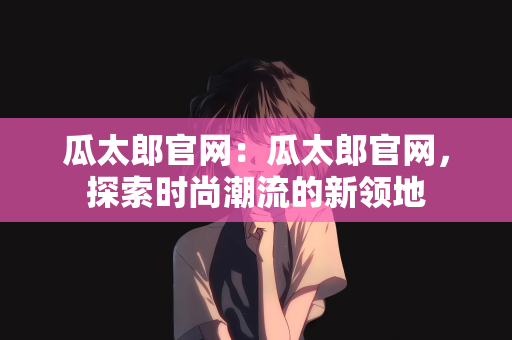 瓜太郎官网：瓜太郎官网，探索时尚潮流的新领地