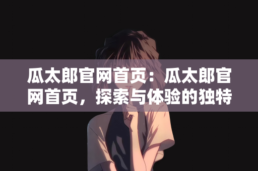 瓜太郎官网首页：瓜太郎官网首页，探索与体验的独特魅力