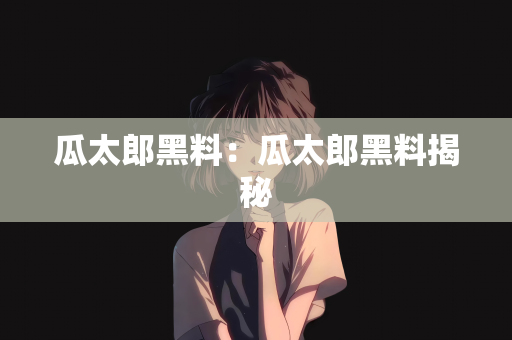 瓜太郎黑料：瓜太郎黑料揭秘