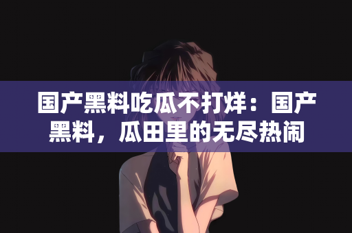国产黑料吃瓜不打烊：国产黑料，瓜田里的无尽热闹