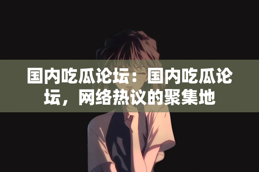 国内吃瓜论坛：国内吃瓜论坛，网络热议的聚集地