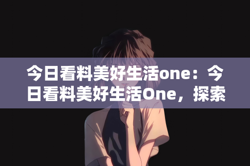 今日看料美好生活one：今日看料美好生活One，探索数字时代的幸福之道