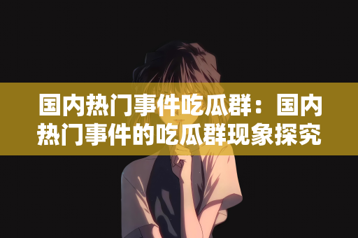 国内热门事件吃瓜群：国内热门事件的吃瓜群现象探究