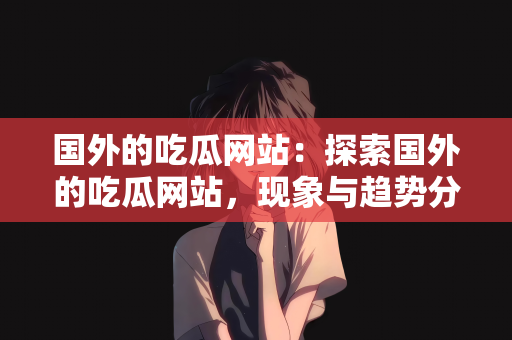 国外的吃瓜网站：探索国外的吃瓜网站，现象与趋势分析