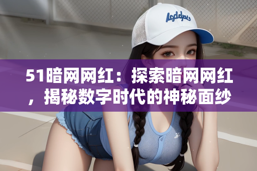 51暗网网红：探索暗网网红，揭秘数字时代的神秘面纱下的新现象