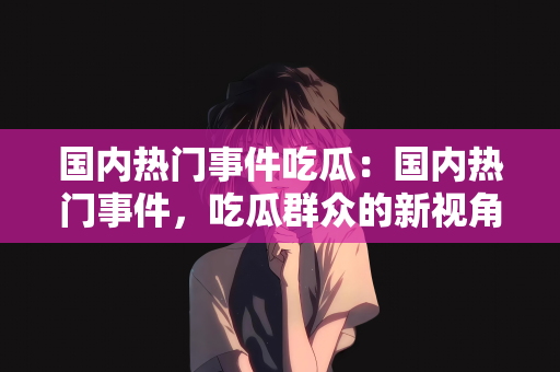 国内热门事件吃瓜：国内热门事件，吃瓜群众的新视角
