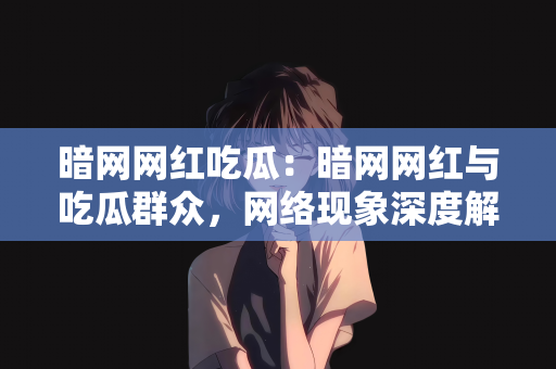 暗网网红吃瓜：暗网网红与吃瓜群众，网络现象深度解析