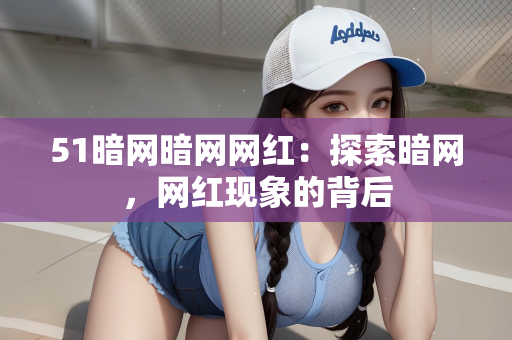 51暗网暗网网红：探索暗网，网红现象的背后