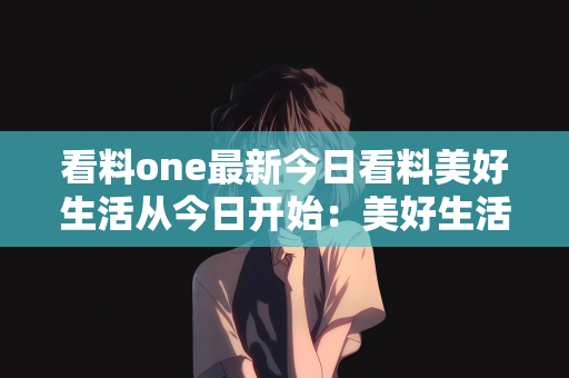 看料one最新今日看料美好生活从今日开始：美好生活，从今日看料One最新今日看料开始