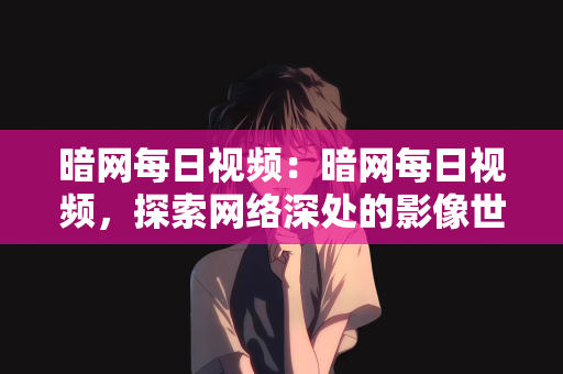 暗网每日视频：暗网每日视频，探索网络深处的影像世界