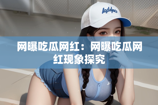 网曝吃瓜网红：网曝吃瓜网红现象探究