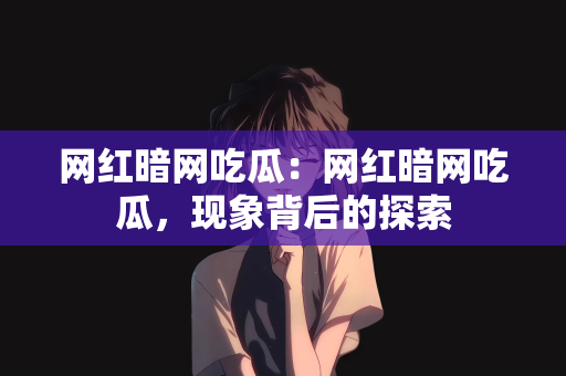 网红暗网吃瓜：网红暗网吃瓜，现象背后的探索