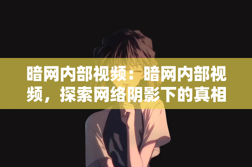 暗网内部视频：暗网内部视频，探索网络阴影下的真相