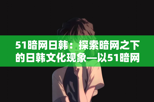 51暗网日韩：探索暗网之下的日韩文化现象—以51暗网为中心的观察