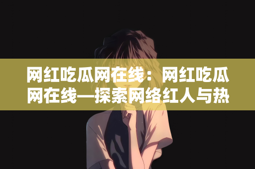 网红吃瓜网在线：网红吃瓜网在线—探索网络红人与热门话题的交汇点