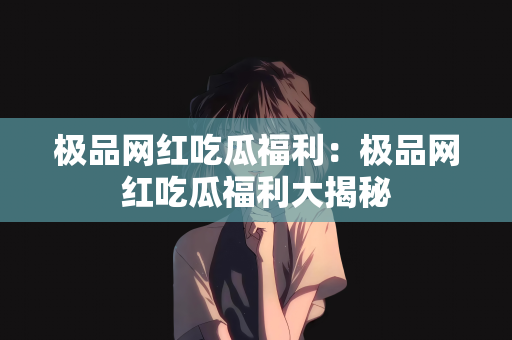 极品网红吃瓜福利：极品网红吃瓜福利大揭秘