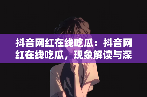 抖音网红在线吃瓜：抖音网红在线吃瓜，现象解读与深度探讨