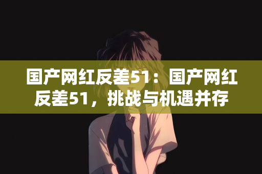 国产网红反差51：国产网红反差51，挑战与机遇并存