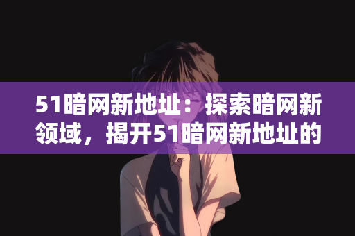51暗网新地址：探索暗网新领域，揭开51暗网新地址的神秘面纱