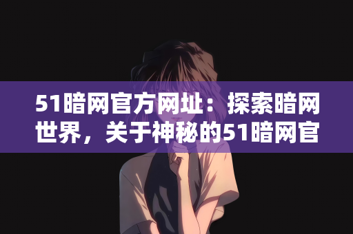 51暗网官方网址：探索暗网世界，关于神秘的51暗网官方网址的探讨