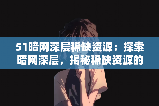 51暗网深层稀缺资源：探索暗网深层，揭秘稀缺资源的真相与风险