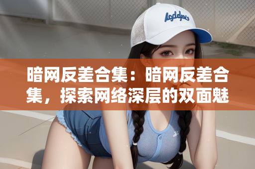 暗网反差合集：暗网反差合集，探索网络深层的双面魅力