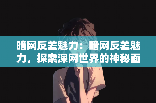 暗网反差魅力：暗网反差魅力，探索深网世界的神秘面纱