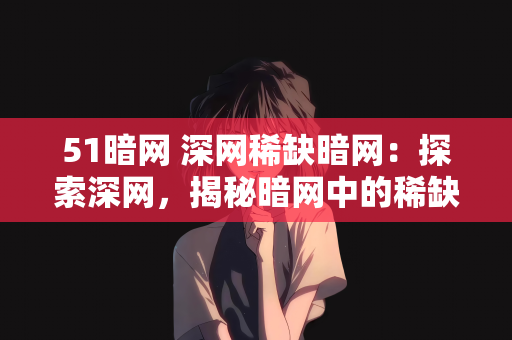 51暗网 深网稀缺暗网：探索深网，揭秘暗网中的稀缺资源—以51暗网为例