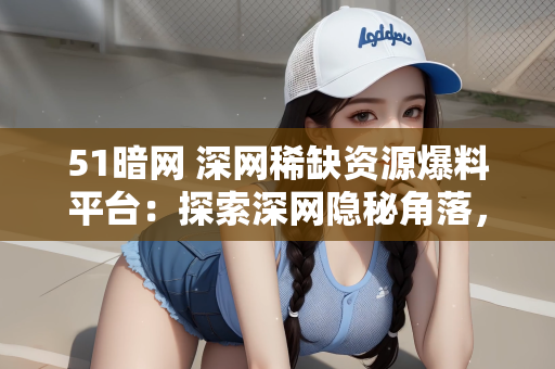 51暗网 深网稀缺资源爆料平台：探索深网隐秘角落，揭秘51暗网与稀缺资源爆料平台
